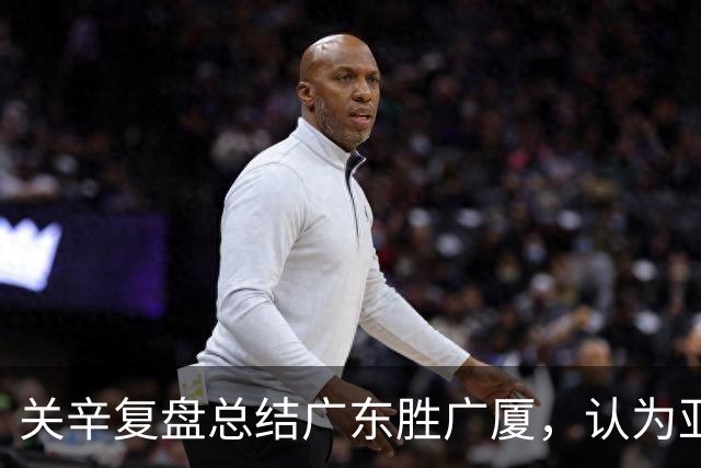 关辛复盘总结广东胜广厦，认为亚帅应该在末节重用弗格而不是博日奇