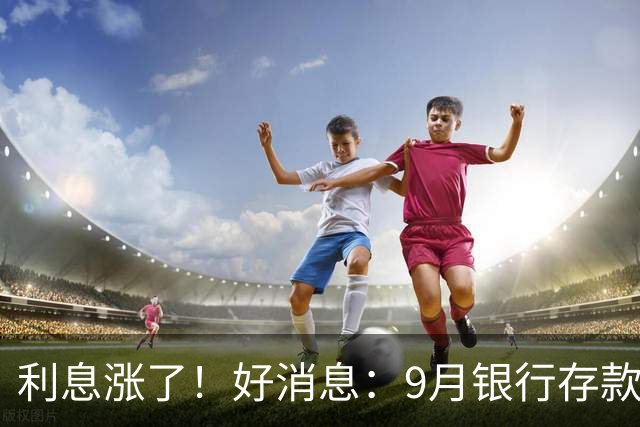 利息涨了！好消息：9月银行存款利率普遍上调！发生了什么？