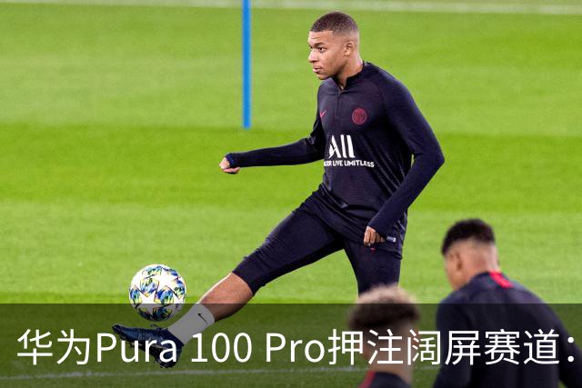 华为Pura 100 Pro押注阔屏赛道：首款全能阔屏影像旗舰已在路上