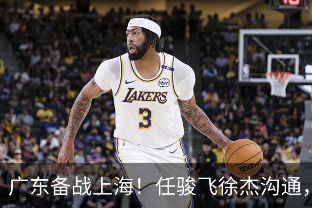 广东备战上海！任骏飞徐杰沟通，小胡膝盖冰敷，主帅爆赞对手实力