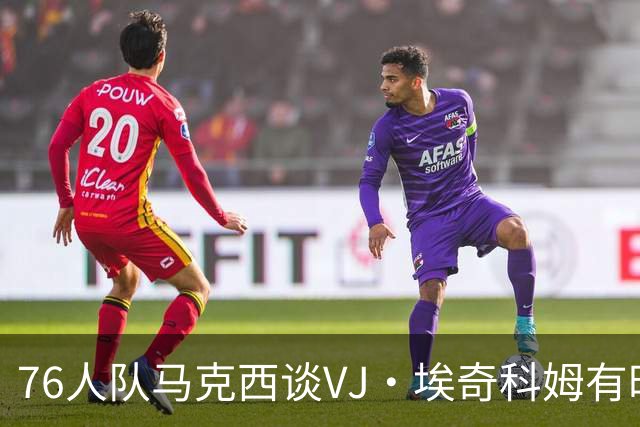76人队马克西谈VJ·埃奇科姆有时让他恼火的事情：我会对他生气